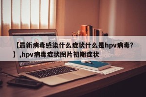 【最新病毒感染什么症状什么是hpv病毒?】,hpv病毒症状图片初期症状