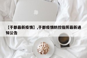 【于都最新疫情】,于都疫情防控指挥最新通知公告