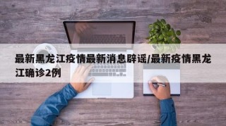 最新黑龙江疫情最新消息辟谣/最新疫情黑龙江确诊2例