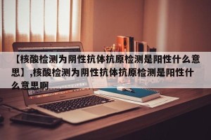 【核酸检测为阴性抗体抗原检测是阳性什么意思】,核酸检测为阴性抗体抗原检测是阳性什么意思啊