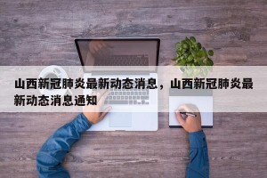 山西新冠肺炎最新动态消息，山西新冠肺炎最新动态消息通知