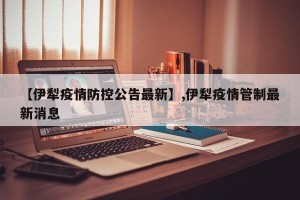 【伊犁疫情防控公告最新】,伊犁疫情管制最新消息