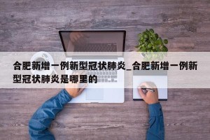 合肥新增一例新型冠状肺炎_合肥新增一例新型冠状肺炎是哪里的