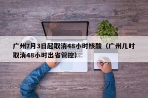 广州7月3日起取消48小时核酸（广州几时取消48小时出省管控）
