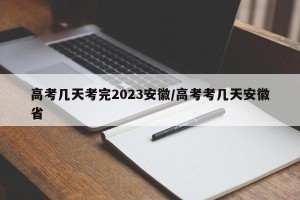 高考几天考完2023安徽/高考考几天安徽省