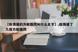 【疫情建的方舱医院叫什么名字】,疫情建了几座方舱医院