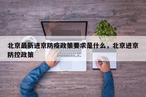 北京最新进京防疫政策要求是什么，北京进京防控政策