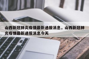 山西新冠肺炎疫情最新通报消息，山西新冠肺炎疫情最新通报消息今天