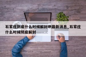 石家庄到底什么时候解封啊最新消息_石家庄什么时候彻底解封