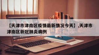 【天津市津南区疫情最新情况今天】,天津市津南区新冠肺炎病例