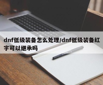 dnf低级装备怎么处理/dnf低级装备红字可以继承吗