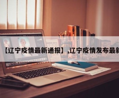【辽宁疫情最新通报】,辽宁疫情发布最新