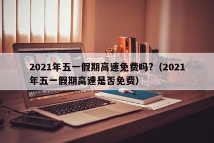 2021年五一假期高速免费吗?（2021年五一假期高速是否免费）
