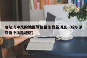 哈尔滨中风险地区管控措施最新消息（哈尔滨疫情中风险地区）
