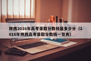 陕西2016年高考录取分数线是多少分（2016年陕西高考录取分数线一览表）