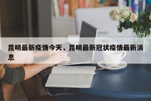 昆明最新疫情今天，昆明最新冠状疫情最新消息