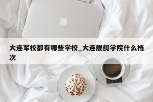 大连军校都有哪些学校_大连舰艇学院什么档次