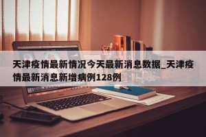 天津疫情最新情况今天最新消息数据_天津疫情最新消息新增病例128例