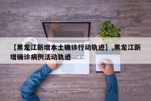 【黑龙江新增本土确诊行动轨迹】,黑龙江新增确诊病例活动轨迹