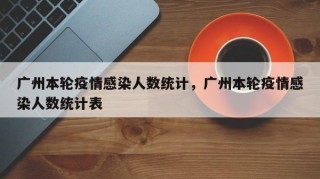 广州本轮疫情感染人数统计，广州本轮疫情感染人数统计表