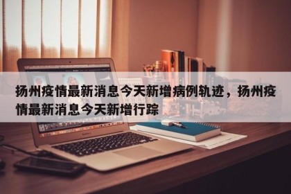 扬州疫情最新消息今天新增病例轨迹，扬州疫情最新消息今天新增行踪