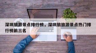 深圳旅游景点排行榜，深圳旅旅游景点热门排行榜前三名