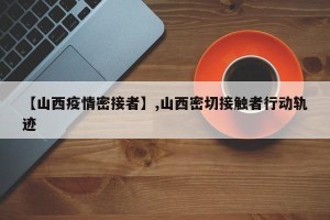 【山西疫情密接者】,山西密切接触者行动轨迹