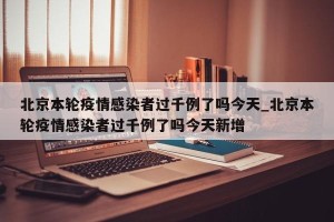 北京本轮疫情感染者过千例了吗今天_北京本轮疫情感染者过千例了吗今天新增