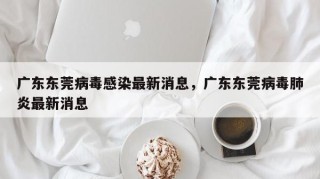 广东东莞病毒感染最新消息，广东东莞病毒肺炎最新消息