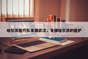 哈尔滨医疗队支援武汉，支援哈尔滨的医护