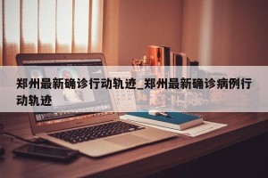 郑州最新确诊行动轨迹_郑州最新确诊病例行动轨迹