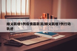 顺义新增5例疫情最新消/顺义新增7例行动轨迹