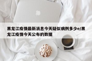 黑龙江疫情最新消息今天疑似病例多少e/黑龙江疫情今天公布的数据