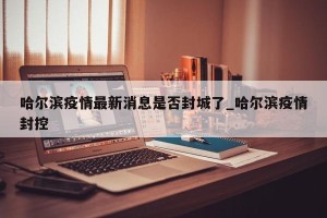 哈尔滨疫情最新消息是否封城了_哈尔滨疫情封控