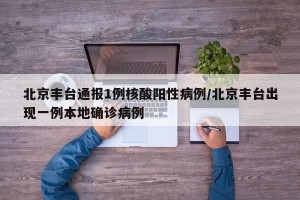 北京丰台通报1例核酸阳性病例/北京丰台出现一例本地确诊病例