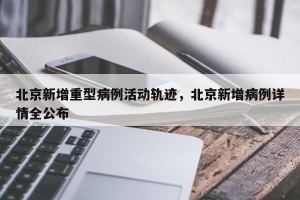 北京新增重型病例活动轨迹，北京新增病例详情全公布