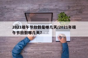 2021端午节放假是哪几天/2021年端午节放假哪几天?