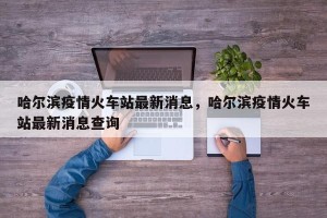 哈尔滨疫情火车站最新消息，哈尔滨疫情火车站最新消息查询