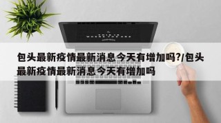 包头最新疫情最新消息今天有增加吗?/包头最新疫情最新消息今天有增加吗