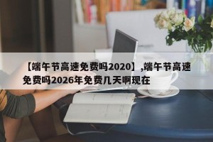 【端午节高速免费吗2020】,端午节高速免费吗2026年免费几天啊现在