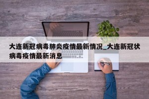 大连新冠病毒肺炎疫情最新情况_大连新冠状病毒疫情最新消息