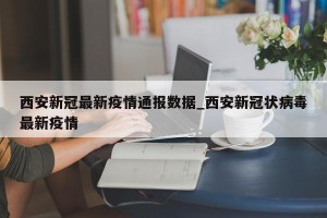 西安新冠最新疫情通报数据_西安新冠状病毒最新疫情