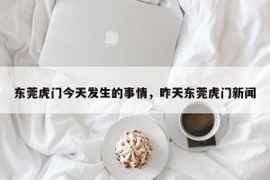 东莞虎门今天发生的事情，昨天东莞虎门新闻