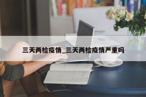 三天两检疫情_三天两检疫情严重吗
