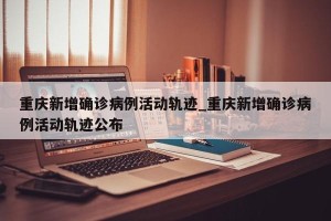重庆新增确诊病例活动轨迹_重庆新增确诊病例活动轨迹公布
