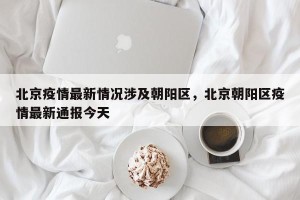 北京疫情最新情况涉及朝阳区，北京朝阳区疫情最新通报今天