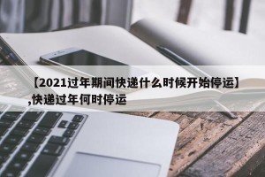 【2021过年期间快递什么时候开始停运】,快递过年何时停运