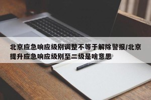 北京应急响应级别调整不等于解除警报/北京提升应急响应级别至二级是啥意思