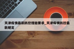 天津疫情最新防控措施要求_天津疫情防控最新规定