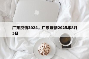 广东疫情2024，广东疫情2025年8月3日